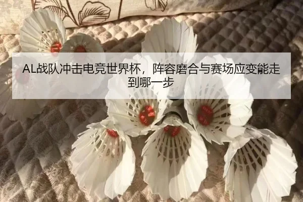 AL战队冲击电竞世界杯，阵容磨合与赛场应变能走到哪一步